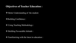 Objectives of Teacher Education :
 Better Understanding of the student:
Building Confidence :
 Using Teaching Methodology :
 Building Favourable Attitude :
 Familiarizing with the latest in education :
 