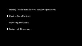  Making Teacher Familiar with School Organisation :
 Creating Social Insight :
 Improving Standards :
 Training of Democracy :
 
