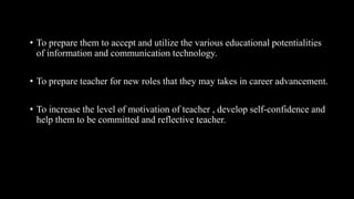 • To prepare them to accept and utilize the various educational potentialities
of information and communication technology.
• To prepare teacher for new roles that they may takes in career advancement.
• To increase the level of motivation of teacher , develop self-confidence and
help them to be committed and reflective teacher.
 