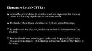 Elementary Level(NCFTE) :
 Should have knowledge to identify, select and organizing the learning
content and learning experiences as per learns needs.
 The teacher should have knowledge of first and second language.
 To understand the physical, intellectual and social development of the
children.
 Teacher should have knowledge to understand the psychological needs
(child content pedagogy ) of the learner at this stage and how they learns at
this stage.
 