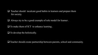  Teacher should inculcate good habits in learners and prepare them
for society.
 Always try to be a good example of role model for learner .
 To make them of ICT to enhance learning .
 To develop the holistically.
 Teacher should create partnership between parents, school and community.
 