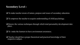 Secondary Level :
 To make teacher aware of nature, purpose and issues of secondary education.
 To empower the teacher to acquire understanding of child psychology.
 Knows the various techniques through which total personality development take
place.
 To make the learners to have environment awareness.
 Teacher should have proper theoretical and practical knowledge of their
respective subject.
 