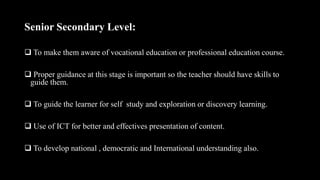 Senior Secondary Level:
 To make them aware of vocational education or professional education course.
 Proper guidance at this stage is important so the teacher should have skills to
guide them.
 To guide the learner for self study and exploration or discovery learning.
 Use of ICT for better and effectives presentation of content.
 To develop national , democratic and International understanding also.
 