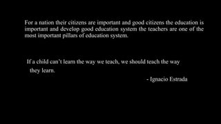For a nation their citizens are important and good citizens the education is
important and develop good education system the teachers are one of the
most important pillars of education system.
If a child can’t learn the way we teach, we should teach the way
they learn.
- Ignacio Estrada
 