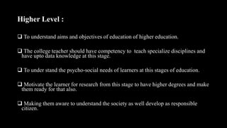 Higher Level :
 To understand aims and objectives of education of higher education.
 The college teacher should have competency to teach specialize disciplines and
have upto data knowledge at this stage.
 To under stand the psycho-social needs of learners at this stages of education.
 Motivate the learner for research from this stage to have higher degrees and make
them ready for that also.
 Making them aware to understand the society as well develop as responsible
citizen.
 