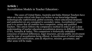 Article :
Accreditation Models in Teacher Education:-
The cases of United States, Australia and India Abstract Teachers have
taken on a more critical role than ever before in our knowledge-based,
technologically sophisticated, global economy, where educational dropouts
and underachievers are consigned to secondary status. Accreditation’s main
goal is to assure that all students have competent, caring and qualified
teachers. This article follows the comparative method in order to get a deep
understanding of teacher education accreditation process in different cultures
(USA, Australia & India). This comparison is historically embedded
conscious of national differences, legal structures, private-public involvement
and the type of accreditation being offered. A classification of initial teacher
education and certification, aims & objectives, mission, governance, and
other areas will be made.
 