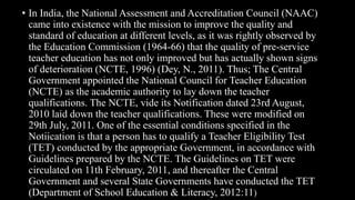 • In India, the National Assessment and Accreditation Council (NAAC)
came into existence with the mission to improve the quality and
standard of education at different levels, as it was rightly observed by
the Education Commission (1964-66) that the quality of pre-service
teacher education has not only improved but has actually shown signs
of deterioration (NCTE, 1996) (Dey, N., 2011). Thus; The Central
Government appointed the National Council for Teacher Education
(NCTE) as the academic authority to lay down the teacher
qualifications. The NCTE, vide its Notification dated 23rd August,
2010 laid down the teacher qualifications. These were modified on
29th July, 2011. One of the essential conditions specified in the
Notiication is that a person has to qualify a Teacher Eligibility Test
(TET) conducted by the appropriate Government, in accordance with
Guidelines prepared by the NCTE. The Guidelines on TET were
circulated on 11th February, 2011, and thereafter the Central
Government and several State Governments have conducted the TET
(Department of School Education & Literacy, 2012:11)
 