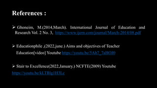 References :
 Ghoneim, M.(2014,March). International Journal of Education and
Research Vol. 2 No. 3, https://www.ijern.com/journal/March-2014/08.pdf
 Educationphile ,(2022,june.) Aims and objectives of Teacher
Education[video] Youtube https://youtu.be/5Ah7_7aHOJ0
 Stair to Excellence(2022,January.) NCFTE(2009) Youtube
https://youtu.be/kLTBlg1H3Lc
 