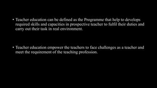 • Teacher education can be defined as the Programme that help to develops
required skills and capacities in prospective teacher to fulfil their duties and
carry out their task in real environment.
• Teacher education empower the teachers to face challenges as a teacher and
meet the requirement of the teaching profession.
 