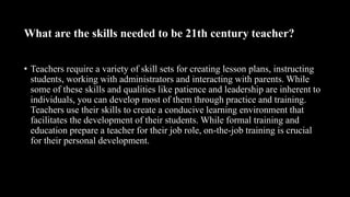 What are the skills needed to be 21th century teacher?
• Teachers require a variety of skill sets for creating lesson plans, instructing
students, working with administrators and interacting with parents. While
some of these skills and qualities like patience and leadership are inherent to
individuals, you can develop most of them through practice and training.
Teachers use their skills to create a conducive learning environment that
facilitates the development of their students. While formal training and
education prepare a teacher for their job role, on-the-job training is crucial
for their personal development.
 