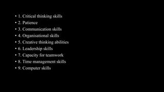 • 1. Critical thinking skills
• 2. Patience
• 3. Communication skills
• 4. Organisational skills
• 5. Creative thinking abilities
• 6. Leadership skills
• 7. Capacity for teamwork
• 8. Time management skills
• 9. Computer skills
 