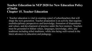 Teacher Education in NEP 2020 for New Education Policy
of India
Chapter 15. Teacher Education
• Teacher education is vital in creating a pool of schoolteachers that will
shape the next generation. Teacher preparation is an activity that requires
multidisciplinary perspectives and knowledge, formation of dispositions
and values, and development of practice under the best mentors. Teachers
must be grounded in Indian values, languages, knowledge, ethis, and
traditions including tribal traditions, while also being well-versed in the
latest advances in education and pedagogy.
 