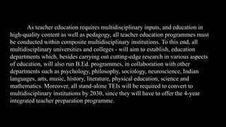 As teacher education requires multidisciplinary inputs, and education in
high-quality content as well as pedagogy, all teacher education programmes must
be conducted within composite multidisciplinary institutions. To this end, all
multidisciplinary universities and colleges - will aim to establish, education
departments which, besides carrying out cutting-edge research in various aspects
of education, will also run B.Ed. programmes, in collaboration with other
departments such as psychology, philosophy, sociology, neuroscience, Indian
languages, arts, music, history, literature, physical education, science and
mathematics. Moreover, all stand-alone TEIs will be required to convert to
multidisciplinary institutions by 2030, since they will have to offer the 4-year
integrated teacher preparation programme.
 
