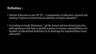 Definition :
• Teacher Education as per NCTE, “ a programme of education, research and
training of person to teach from pre-primary to higher education”.
• According to Goods Dictionary, “ all the formal and non-formal activities
and experiences that help to qualify a person to assume responsibilities of a
member of educational profession or to discharge his responsibilities more
efficiently”.
 