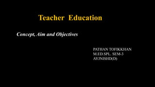 Teacher Education
Concept, Aim and Objectives
PATHAN TOFIKKHAN
M.ED.SPL. SEM-3
AYJNISHD(D)
 