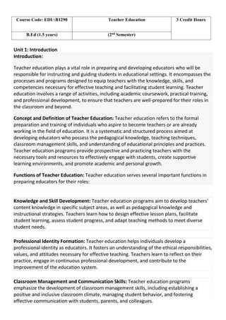 Unit 1: Introduction
Introduction:
Teacher education plays a vital role in preparing and developing educators who will be
responsible for instructing and guiding students in educational settings. It encompasses the
processes and programs designed to equip teachers with the knowledge, skills, and
competencies necessary for effective teaching and facilitating student learning. Teacher
education involves a range of activities, including academic coursework, practical training,
and professional development, to ensure that teachers are well-prepared for their roles in
the classroom and beyond.
Concept and Definition of Teacher Education: Teacher education refers to the formal
preparation and training of individuals who aspire to become teachers or are already
working in the field of education. It is a systematic and structured process aimed at
developing educators who possess the pedagogical knowledge, teaching techniques,
classroom management skills, and understanding of educational principles and practices.
Teacher education programs provide prospective and practicing teachers with the
necessary tools and resources to effectively engage with students, create supportive
learning environments, and promote academic and personal growth.
Functions of Teacher Education: Teacher education serves several important functions in
preparing educators for their roles:
Knowledge and Skill Development: Teacher education programs aim to develop teachers'
content knowledge in specific subject areas, as well as pedagogical knowledge and
instructional strategies. Teachers learn how to design effective lesson plans, facilitate
student learning, assess student progress, and adapt teaching methods to meet diverse
student needs.
Professional Identity Formation: Teacher education helps individuals develop a
professional identity as educators. It fosters an understanding of the ethical responsibilities,
values, and attitudes necessary for effective teaching. Teachers learn to reflect on their
practice, engage in continuous professional development, and contribute to the
improvement of the education system.
Classroom Management and Communication Skills: Teacher education programs
emphasize the development of classroom management skills, including establishing a
positive and inclusive classroom climate, managing student behavior, and fostering
effective communication with students, parents, and colleagues.
Course Code: EDU:B1290 Teacher Education 3 Credit Hours
B.Ed (1.5 years) (2nd
Semester)
 