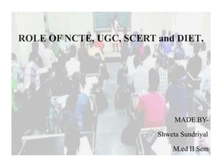 ROLE OF NCTE, UGC, SCERT and DIET.
MADE BY-
Shweta Sundriyal
M.ed II Sem
 