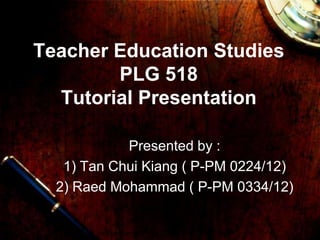 Teacher Education Studies
PLG 518
Tutorial Presentation
Presented by :
1) Tan Chui Kiang ( P-PM 0224/12)
2) Raed Mohammad ( P-PM 0334/12)
 