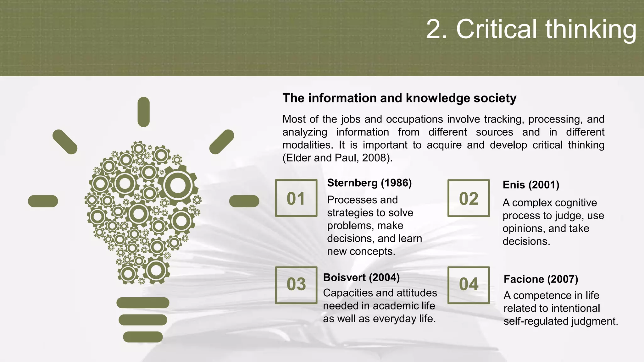 2. Critical thinking
01 Processes and
strategies to solve
problems, make
decisions, and learn
new concepts.
Sternberg (1986)
03 Capacities and attitudes
needed in academic life
as well as everyday life.
Boisvert (2004)
02 A complex cognitive
process to judge, use
opinions, and take
decisions.
Enis (2001)
04 A competence in life
related to intentional
self-regulated judgment.
Facione (2007)
Most of the jobs and occupations involve tracking, processing, and
analyzing information from different sources and in different
modalities. It is important to acquire and develop critical thinking
(Elder and Paul, 2008).
The information and knowledge society
 