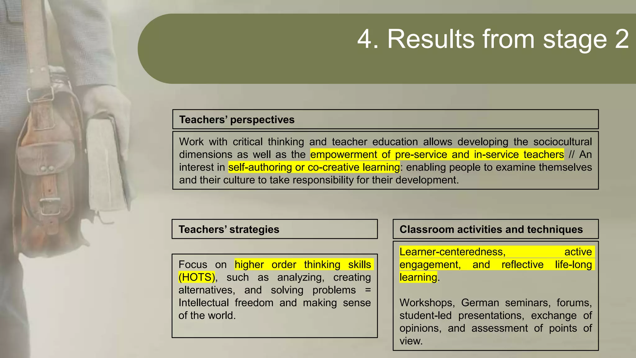 4. Results from stage 2
Work with critical thinking and teacher education allows developing the sociocultural
dimensions as well as the empowerment of pre-service and in-service teachers // An
interest in self-authoring or co-creative learning: enabling people to examine themselves
and their culture to take responsibility for their development.
Teachers’ perspectives
Focus on higher order thinking skills
(HOTS), such as analyzing, creating
alternatives, and solving problems =
Intellectual freedom and making sense
of the world.
Teachers’ strategies
Learner-centeredness, active
engagement, and reflective life-long
learning.
Workshops, German seminars, forums,
student-led presentations, exchange of
opinions, and assessment of points of
view.
Classroom activities and techniques
 