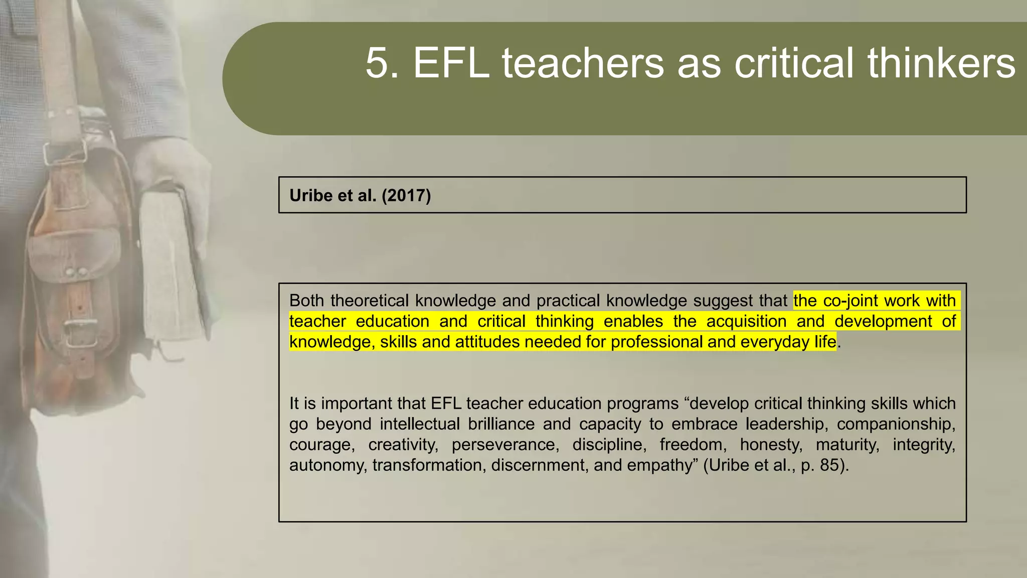 5. EFL teachers as critical thinkers
Both theoretical knowledge and practical knowledge suggest that the co-joint work with
teacher education and critical thinking enables the acquisition and development of
knowledge, skills and attitudes needed for professional and everyday life.
It is important that EFL teacher education programs “develop critical thinking skills which
go beyond intellectual brilliance and capacity to embrace leadership, companionship,
courage, creativity, perseverance, discipline, freedom, honesty, maturity, integrity,
autonomy, transformation, discernment, and empathy” (Uribe et al., p. 85).
Uribe et al. (2017)
 