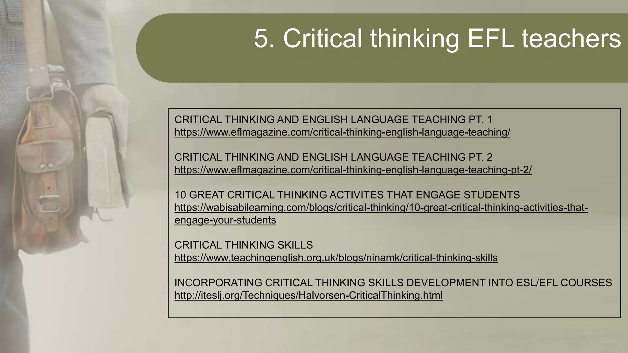 5. Critical thinking EFL teachers
CRITICAL THINKING AND ENGLISH LANGUAGE TEACHING PT. 1
https://www.eflmagazine.com/critical-thinking-english-language-teaching/
CRITICAL THINKING AND ENGLISH LANGUAGE TEACHING PT. 2
https://www.eflmagazine.com/critical-thinking-english-language-teaching-pt-2/
10 GREAT CRITICAL THINKING ACTIVITES THAT ENGAGE STUDENTS
https://wabisabilearning.com/blogs/critical-thinking/10-great-critical-thinking-activities-that-
engage-your-students
CRITICAL THINKING SKILLS
https://www.teachingenglish.org.uk/blogs/ninamk/critical-thinking-skills
INCORPORATING CRITICAL THINKING SKILLS DEVELOPMENT INTO ESL/EFL COURSES
http://iteslj.org/Techniques/Halvorsen-CriticalThinking.html
 