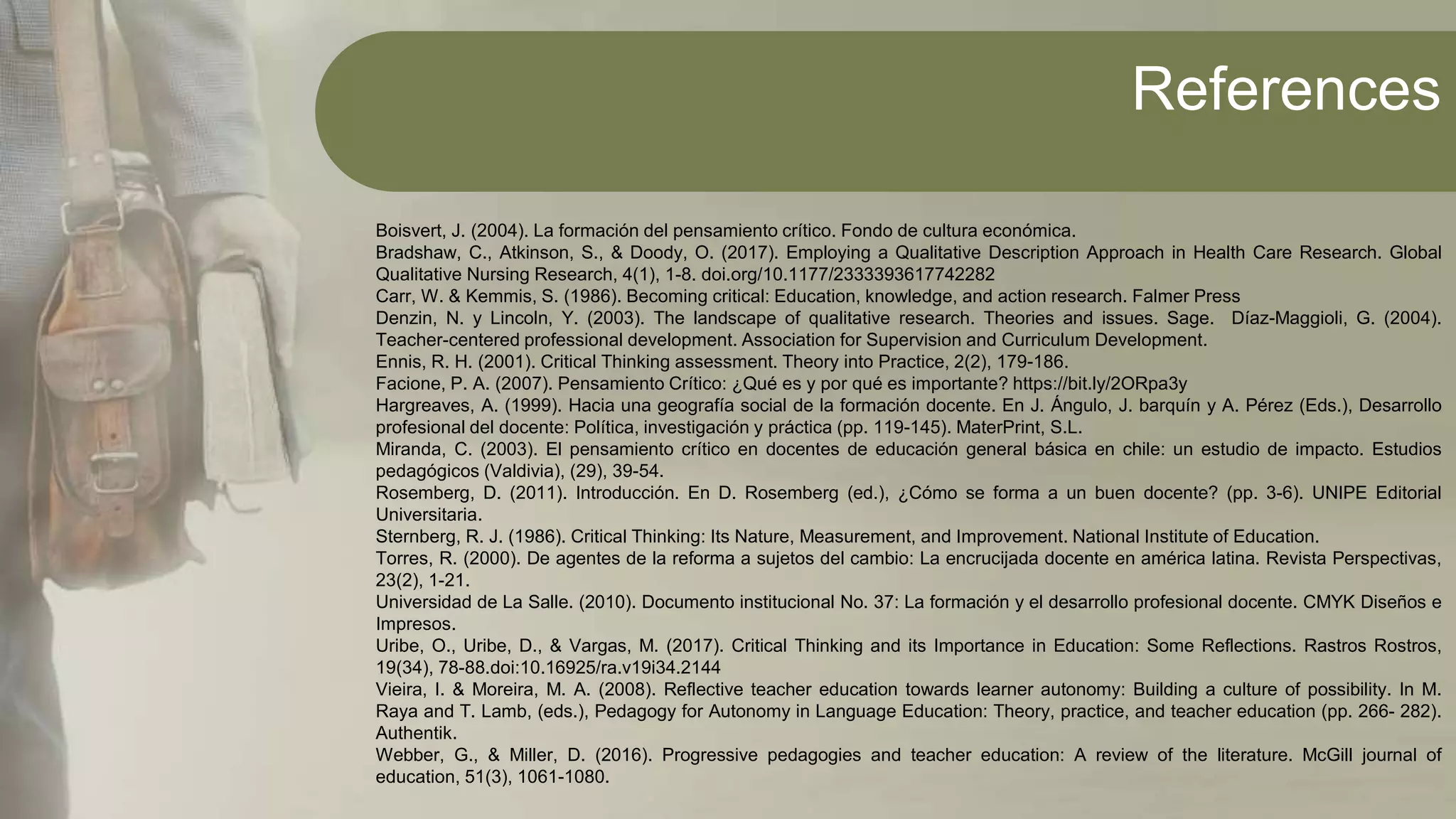 References
Boisvert, J. (2004). La formación del pensamiento crítico. Fondo de cultura económica.
Bradshaw, C., Atkinson, S., & Doody, O. (2017). Employing a Qualitative Description Approach in Health Care Research. Global
Qualitative Nursing Research, 4(1), 1-8. doi.org/10.1177/2333393617742282
Carr, W. & Kemmis, S. (1986). Becoming critical: Education, knowledge, and action research. Falmer Press
Denzin, N. y Lincoln, Y. (2003). The landscape of qualitative research. Theories and issues. Sage. Díaz-Maggioli, G. (2004).
Teacher-centered professional development. Association for Supervision and Curriculum Development.
Ennis, R. H. (2001). Critical Thinking assessment. Theory into Practice, 2(2), 179-186.
Facione, P. A. (2007). Pensamiento Crítico: ¿Qué es y por qué es importante? https://bit.ly/2ORpa3y
Hargreaves, A. (1999). Hacia una geografía social de la formación docente. En J. Ángulo, J. barquín y A. Pérez (Eds.), Desarrollo
profesional del docente: Política, investigación y práctica (pp. 119-145). MaterPrint, S.L.
Miranda, C. (2003). El pensamiento crítico en docentes de educación general básica en chile: un estudio de impacto. Estudios
pedagógicos (Valdivia), (29), 39-54.
Rosemberg, D. (2011). Introducción. En D. Rosemberg (ed.), ¿Cómo se forma a un buen docente? (pp. 3-6). UNIPE Editorial
Universitaria.
Sternberg, R. J. (1986). Critical Thinking: Its Nature, Measurement, and Improvement. National Institute of Education.
Torres, R. (2000). De agentes de la reforma a sujetos del cambio: La encrucijada docente en américa latina. Revista Perspectivas,
23(2), 1-21.
Universidad de La Salle. (2010). Documento institucional No. 37: La formación y el desarrollo profesional docente. CMYK Diseños e
Impresos.
Uribe, O., Uribe, D., & Vargas, M. (2017). Critical Thinking and its Importance in Education: Some Reflections. Rastros Rostros,
19(34), 78-88.doi:10.16925/ra.v19i34.2144
Vieira, I. & Moreira, M. A. (2008). Reflective teacher education towards learner autonomy: Building a culture of possibility. In M.
Raya and T. Lamb, (eds.), Pedagogy for Autonomy in Language Education: Theory, practice, and teacher education (pp. 266- 282).
Authentik.
Webber, G., & Miller, D. (2016). Progressive pedagogies and teacher education: A review of the literature. McGill journal of
education, 51(3), 1061-1080.
 