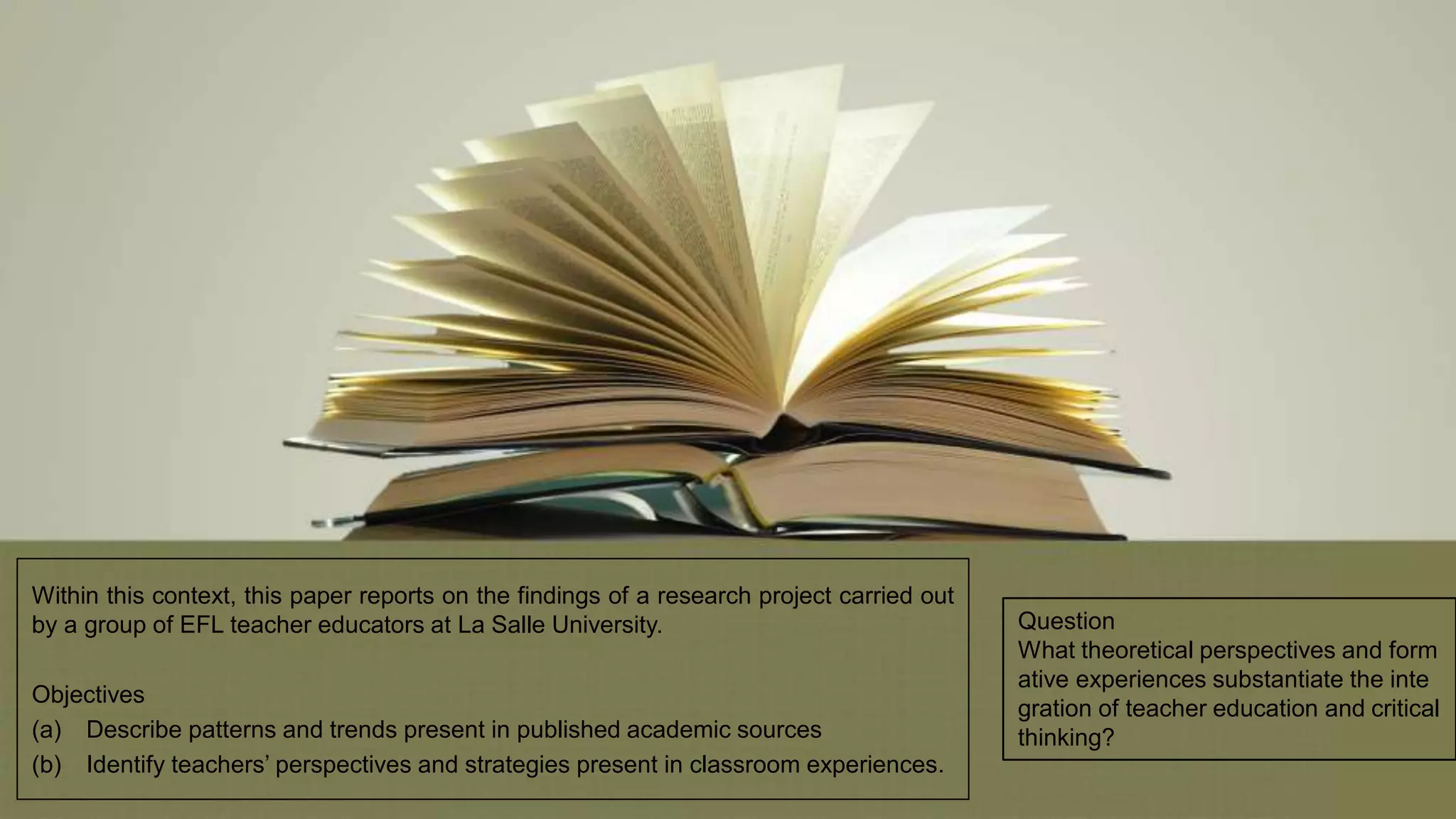 Within this context, this paper reports on the findings of a research project carried out
by a group of EFL teacher educators at La Salle University.
Objectives
(a) Describe patterns and trends present in published academic sources
(b) Identify teachers’ perspectives and strategies present in classroom experiences.
Question
What theoretical perspectives and form
ative experiences substantiate the inte
gration of teacher education and critical
thinking?
 