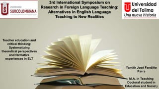 3rd International Symposium on
Research in Foreign Language Teaching:
Alternatives in English Language
Teaching to New Realities
Teacher education and
critical thinking:
Systematizing
theoretical perspectives
and formative
experiences in ELT
Yamith José Fandiño
Parra
M.A. in Teaching
Doctoral student in
Education and Society
 