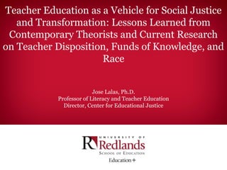 Teacher Education as a Vehicle for Social Justice
   and Transformation: Lessons Learned from
 Contemporary Theorists and Current Research
on Teacher Disposition, Funds of Knowledge, and
                     Race


                          Jose Lalas, Ph.D.
            Professor of Literacy and Teacher Education
              Director, Center for Educational Justice
 
