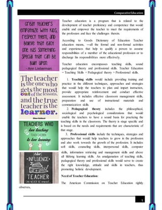 ComparativeEducation
3
Teacher education is a program that is related to the
development of teacher proficiency and competence that would
enable and empower the teacher to meet the requirements of
the profession and face the challenges therein.
According to Goods Dictionary of Education Teacher
education means, ―all the formal and non-formal activities
and experiences that help to qualify a person to assume
responsibilities of a member of the educational profession or to
discharge his responsibilities more effectively.
Teacher education encompasses teaching skills, sound
pedagogical theory and professional skills. Teacher Education
= Teaching Skills + Pedagogical theory + Professional skills.
1. Teaching skills would include providing training and
practice in the different techniques, approaches and strategies
that would help the teachers to plan and impart instruction,
provide appropriate reinforcement and conduct effective
assessment. It includes effective classroom management skills,
preparation and use of instructional materials and
communication skills.
2. Pedagogical theory includes the philosophical,
sociological and psychological considerations that would
enable the teachers to have a sound basis for practicing the
teaching skills in the classroom. The theory is stage specific and
is based on the needs and requirements that are characteristic of
that stage.
3. Professional skills include the techniques, strategies and
approaches that would help teachers to grow in the profession
and also work towards the growth of the profession. It includes
soft skills, counseling skills, interpersonal skills, computer
skills, information retrieving and management skills and above
all lifelong learning skills. An amalgamation of teaching skills,
pedagogical theory and professional skills would serve to create
the right knowledge, attitude and skills in teachers, thus
promoting holistic development.
Need of Teacher Education:
The American Commission on Teacher Education rightly
observes,
 