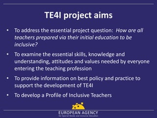 TE4I project aims
• To address the essential project question: How are all
teachers prepared via their initial education to be
inclusive?
• To examine the essential skills, knowledge and
understanding, attitudes and values needed by everyone
entering the teaching profession
• To provide information on best policy and practice to
support the development of TE4I
• To develop a Profile of Inclusive Teachers
 