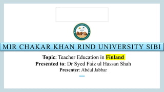 MIR CHAKAR KHAN RIND UNIVERSITY SIBI
Topic: Teacher Education in Finland
Presented to: Dr Syed Faiz ul Hassan Shah
Presenter: Abdul Jabbar
 