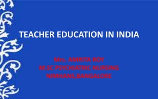 TEACHER EDUCATION IN INDIA
Mrs. AMRITA ROY
M.SC PSYCHIATRIC NURSING
NIMHANS,BANGALORE
 
