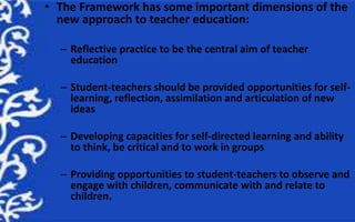 • The Framework has some important dimensions of the
new approach to teacher education:
– Reflective practice to be the ce...
