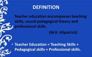 DEFINITION
Teacher education encompasses teaching
skills, sound pedagogical theory and
professional skills.
(W.H. Kilpatrick)
• Teacher Education = Teaching Skills +
Pedagogical skills + Professional skills.
 