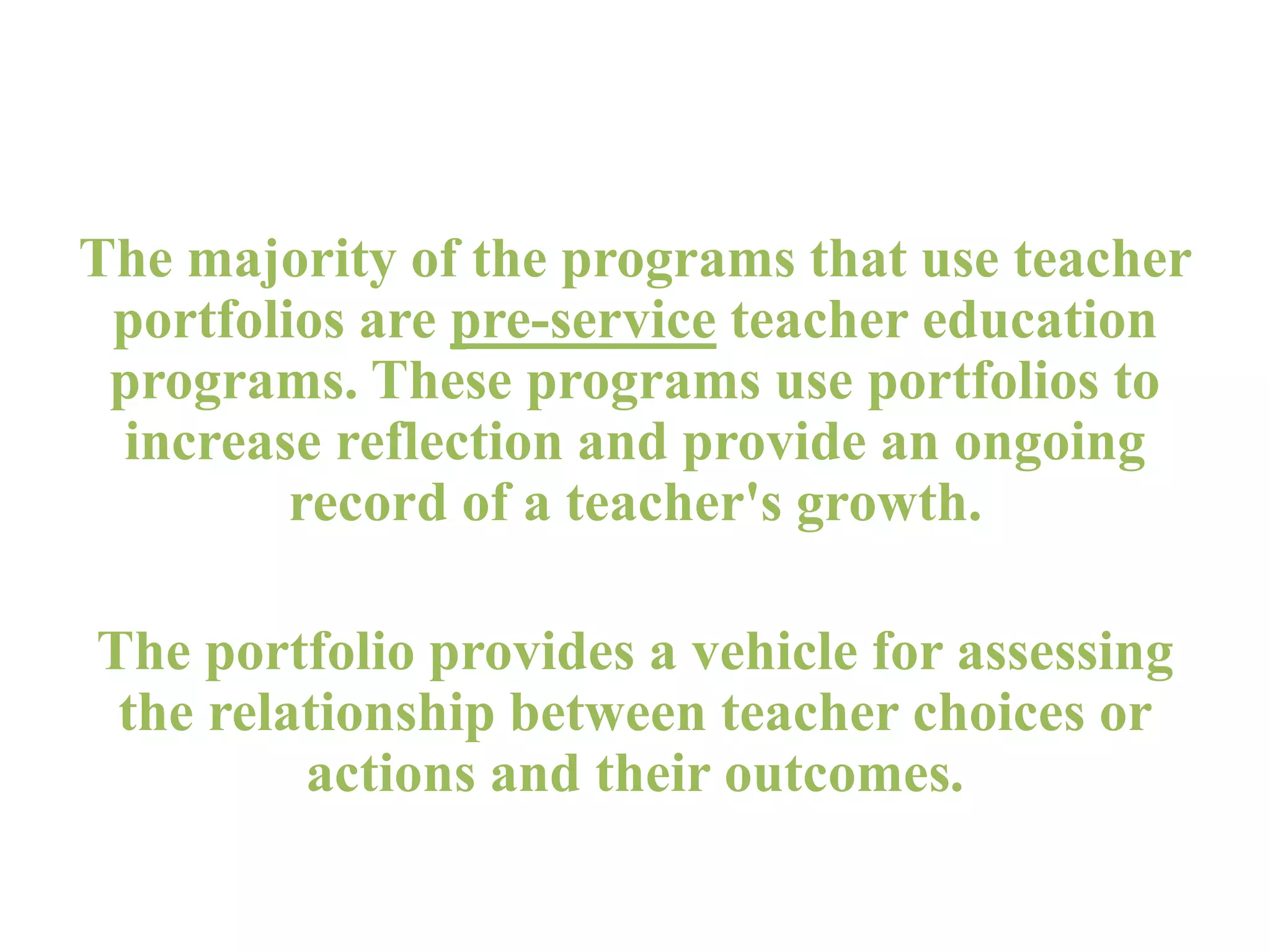 The majority of the programs that use teacher
portfolios are pre-service teacher education
programs. These programs use portfolios to
increase reflection and provide an ongoing
record of a teacher's growth.
The portfolio provides a vehicle for assessing
the relationship between teacher choices or
actions and their outcomes.
 