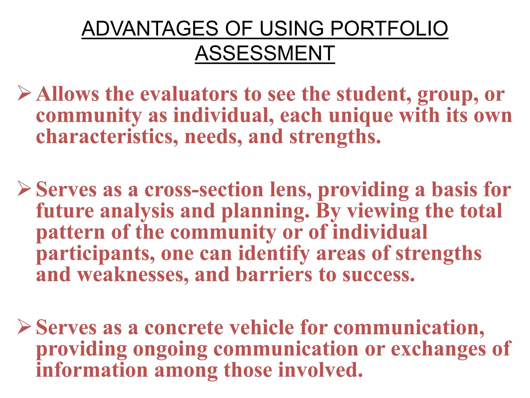 ADVANTAGES OF USING PORTFOLIO
ASSESSMENT
Allows the evaluators to see the student, group, or
community as individual, each unique with its own
characteristics, needs, and strengths.
Serves as a cross-section lens, providing a basis for
future analysis and planning. By viewing the total
pattern of the community or of individual
participants, one can identify areas of strengths
and weaknesses, and barriers to success.
Serves as a concrete vehicle for communication,
providing ongoing communication or exchanges of
information among those involved.
 