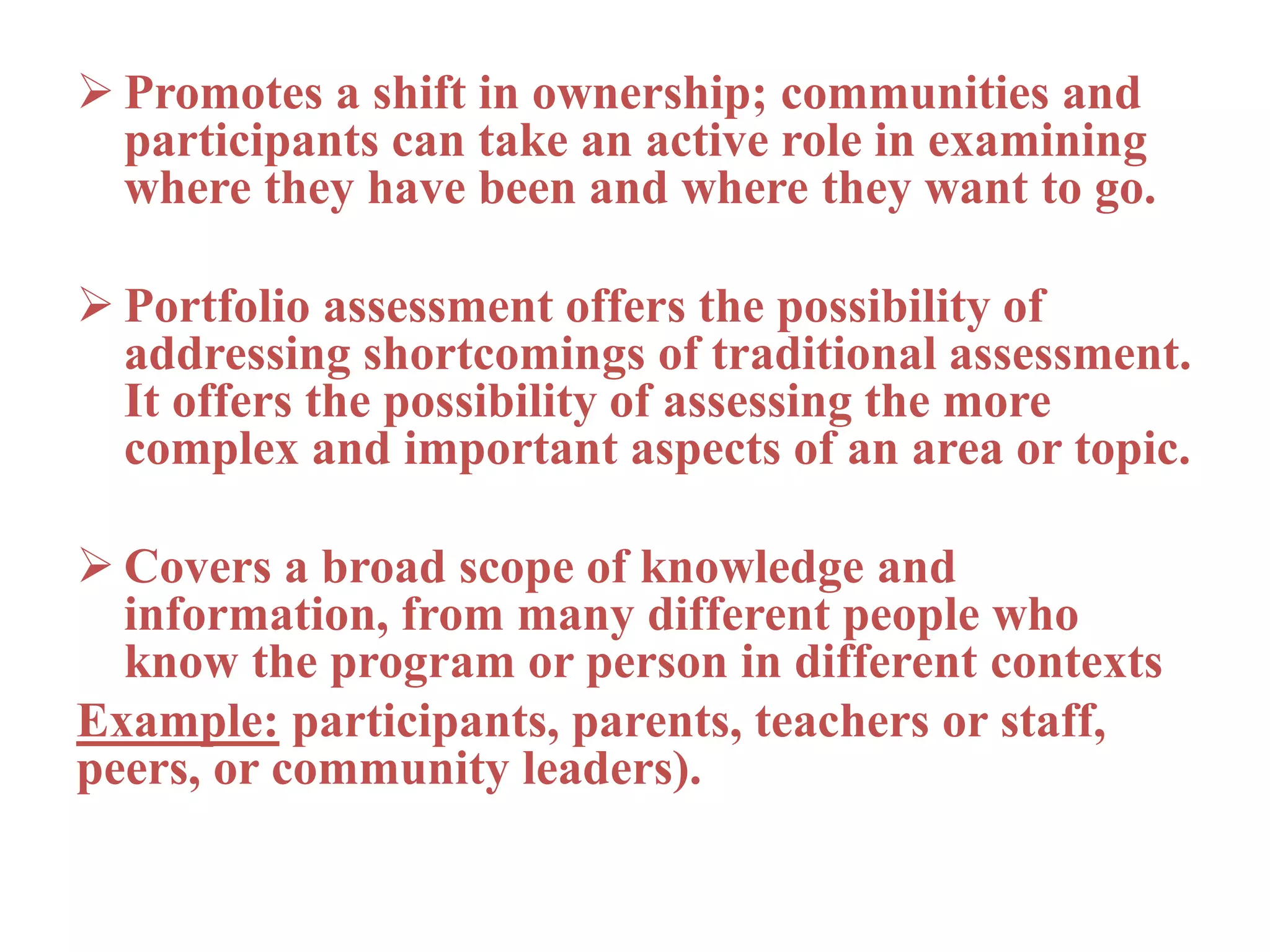  Promotes a shift in ownership; communities and
participants can take an active role in examining
where they have been and where they want to go.
 Portfolio assessment offers the possibility of
addressing shortcomings of traditional assessment.
It offers the possibility of assessing the more
complex and important aspects of an area or topic.
 Covers a broad scope of knowledge and
information, from many different people who
know the program or person in different contexts
Example: participants, parents, teachers or staff,
peers, or community leaders).
 