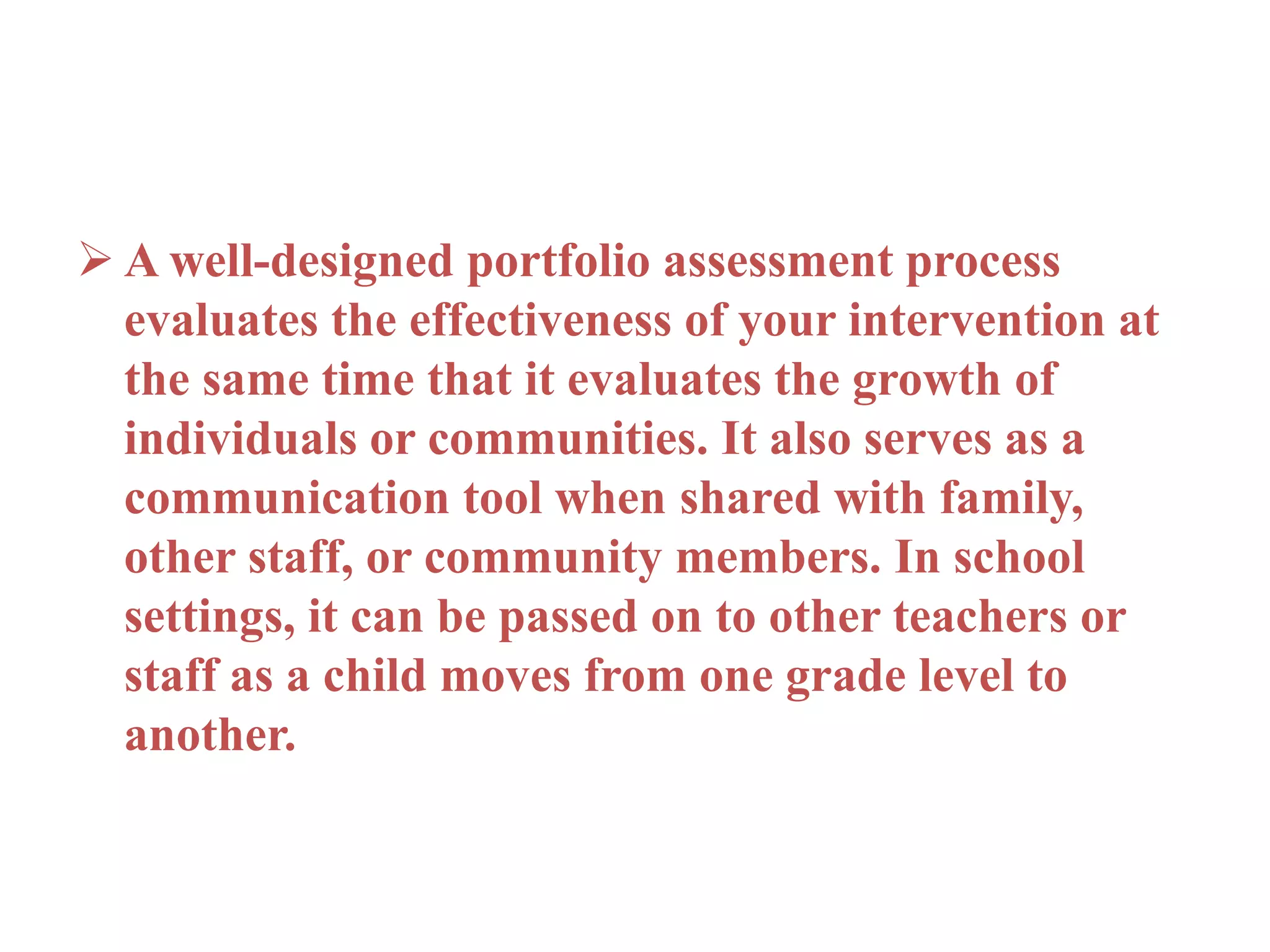  A well-designed portfolio assessment process
evaluates the effectiveness of your intervention at
the same time that it evaluates the growth of
individuals or communities. It also serves as a
communication tool when shared with family,
other staff, or community members. In school
settings, it can be passed on to other teachers or
staff as a child moves from one grade level to
another.
 