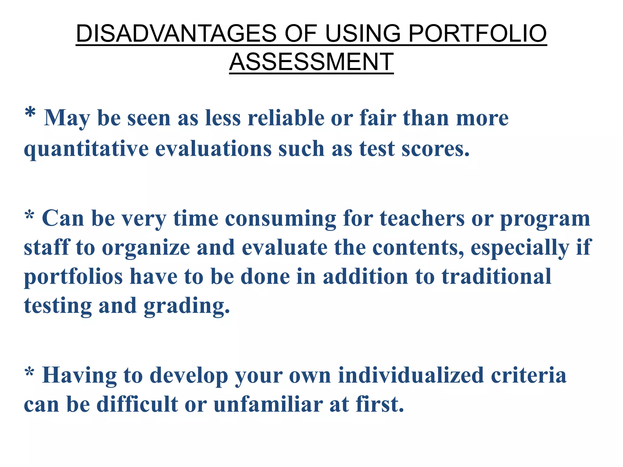 DISADVANTAGES OF USING PORTFOLIO
ASSESSMENT
* May be seen as less reliable or fair than more
quantitative evaluations such as test scores.
* Can be very time consuming for teachers or program
staff to organize and evaluate the contents, especially if
portfolios have to be done in addition to traditional
testing and grading.
* Having to develop your own individualized criteria
can be difficult or unfamiliar at first.
 