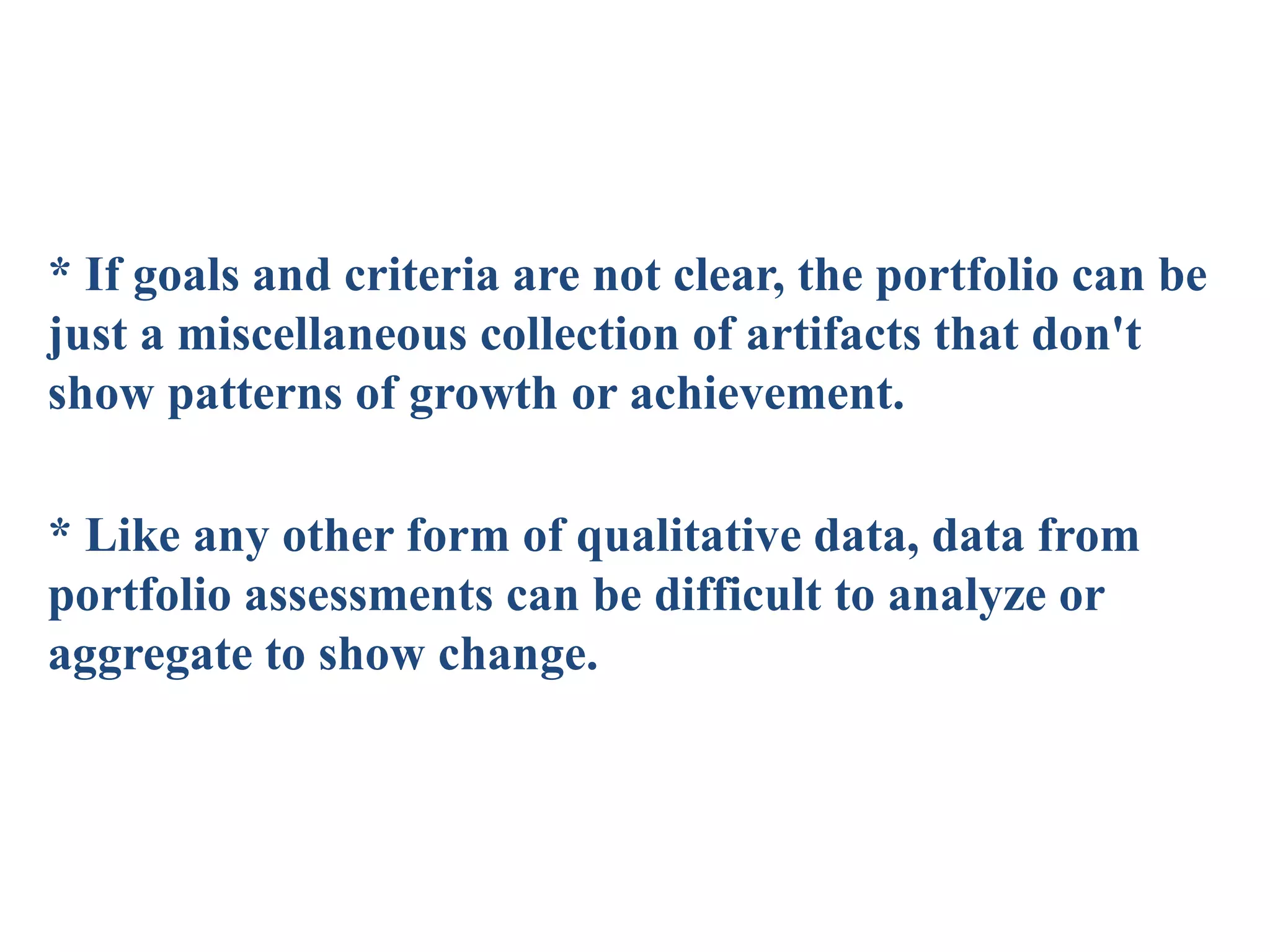 * If goals and criteria are not clear, the portfolio can be
just a miscellaneous collection of artifacts that don't
show patterns of growth or achievement.
* Like any other form of qualitative data, data from
portfolio assessments can be difficult to analyze or
aggregate to show change.
 