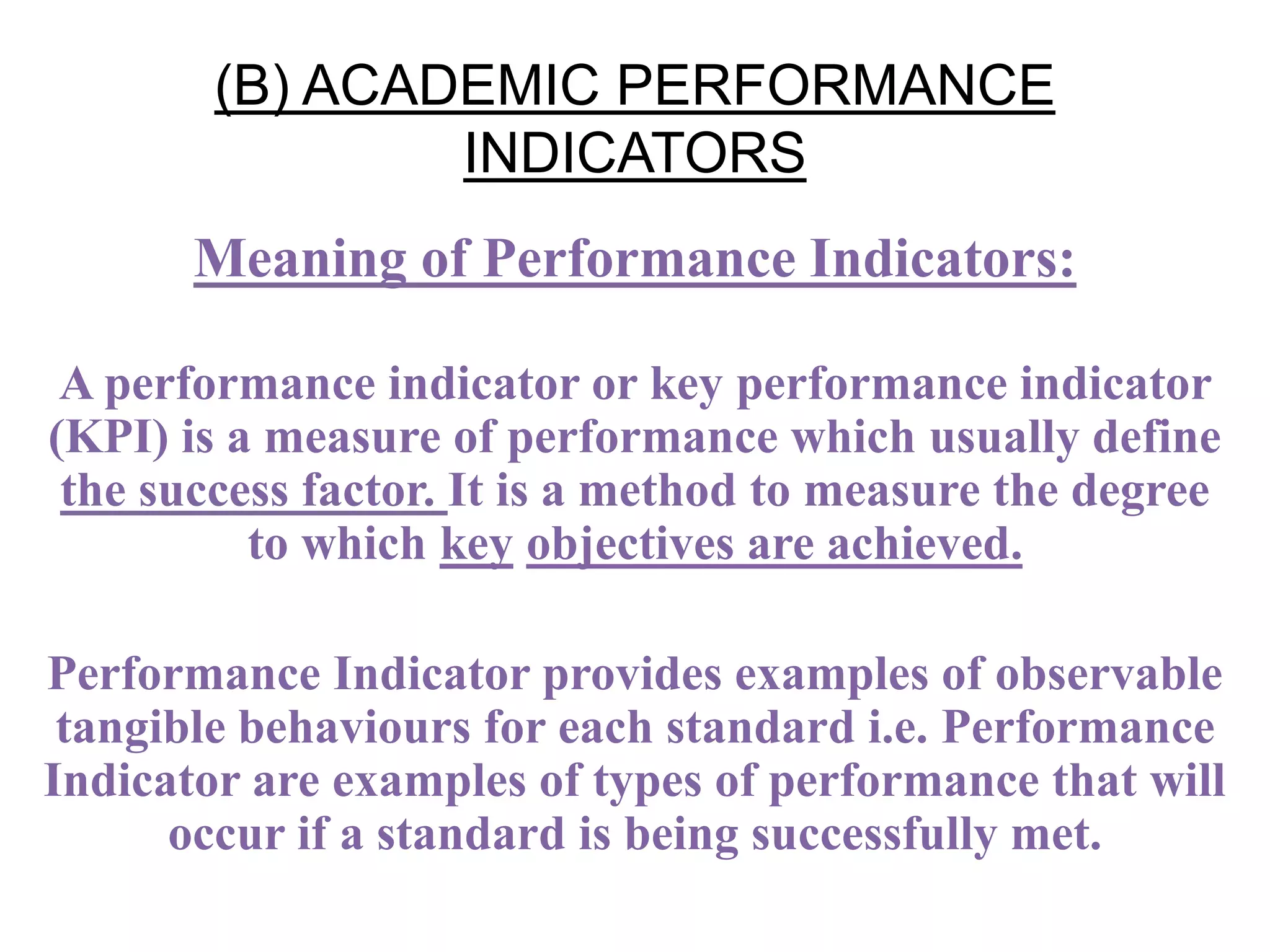 (B) ACADEMIC PERFORMANCE
INDICATORS
Meaning of Performance Indicators:
A performance indicator or key performance indicator
(KPI) is a measure of performance which usually define
the success factor. It is a method to measure the degree
to which key objectives are achieved.
Performance Indicator provides examples of observable
tangible behaviours for each standard i.e. Performance
Indicator are examples of types of performance that will
occur if a standard is being successfully met.
 