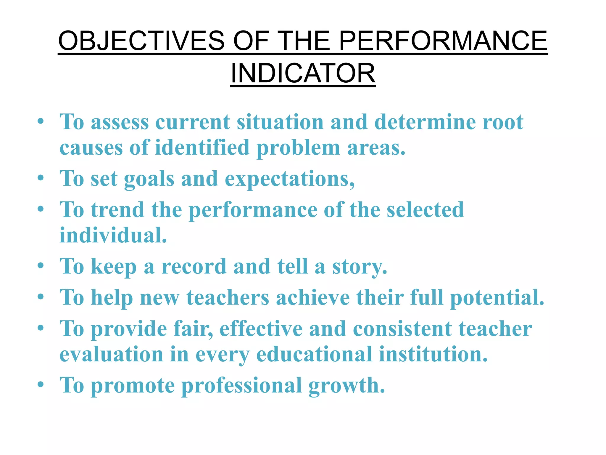 OBJECTIVES OF THE PERFORMANCE
INDICATOR
• To assess current situation and determine root
causes of identified problem areas.
• To set goals and expectations,
• To trend the performance of the selected
individual.
• To keep a record and tell a story.
• To help new teachers achieve their full potential.
• To provide fair, effective and consistent teacher
evaluation in every educational institution.
• To promote professional growth.
 