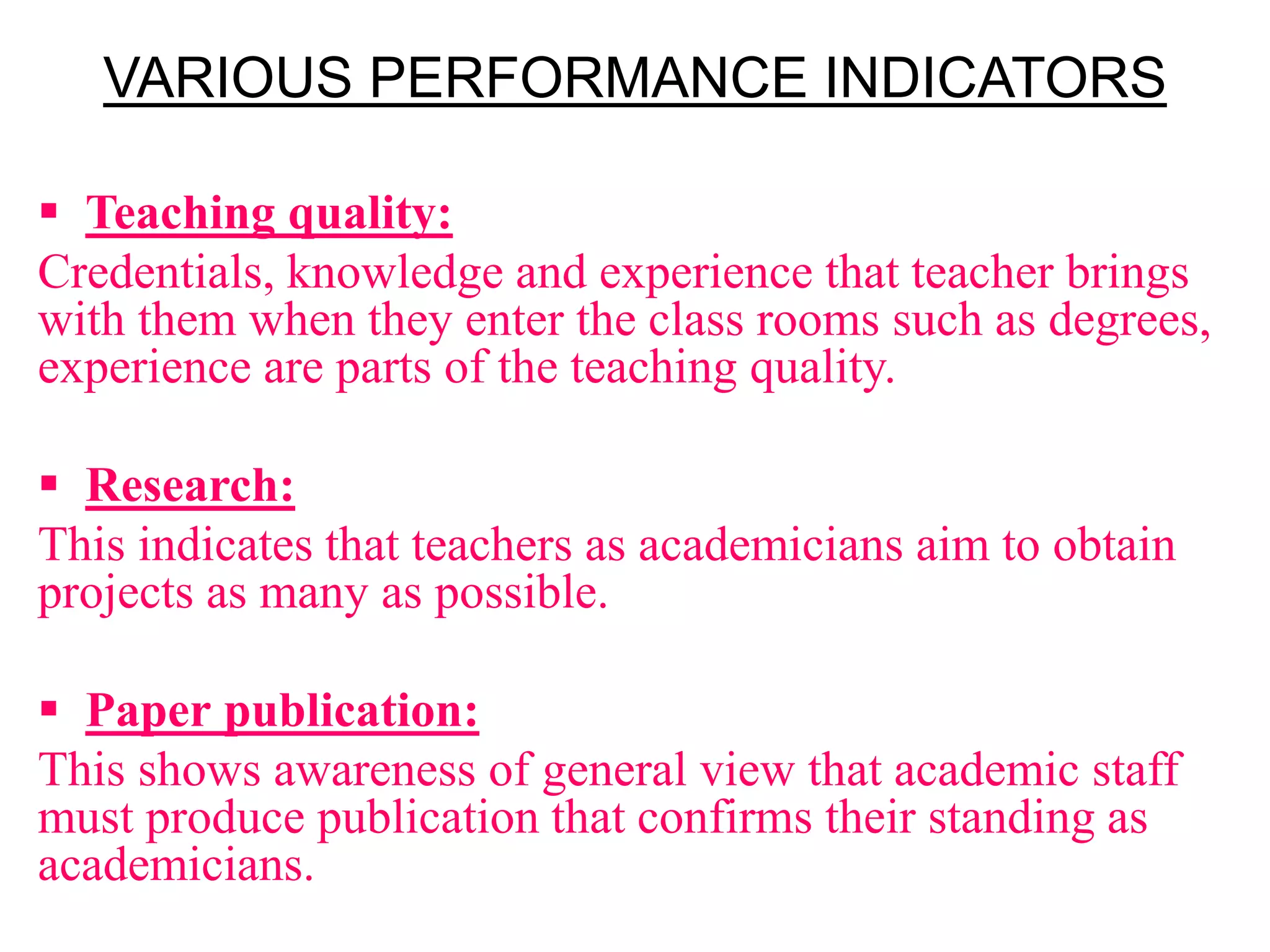 VARIOUS PERFORMANCE INDICATORS
 Teaching quality:
Credentials, knowledge and experience that teacher brings
with them when they enter the class rooms such as degrees,
experience are parts of the teaching quality.
 Research:
This indicates that teachers as academicians aim to obtain
projects as many as possible.
 Paper publication:
This shows awareness of general view that academic staff
must produce publication that confirms their standing as
academicians.
 