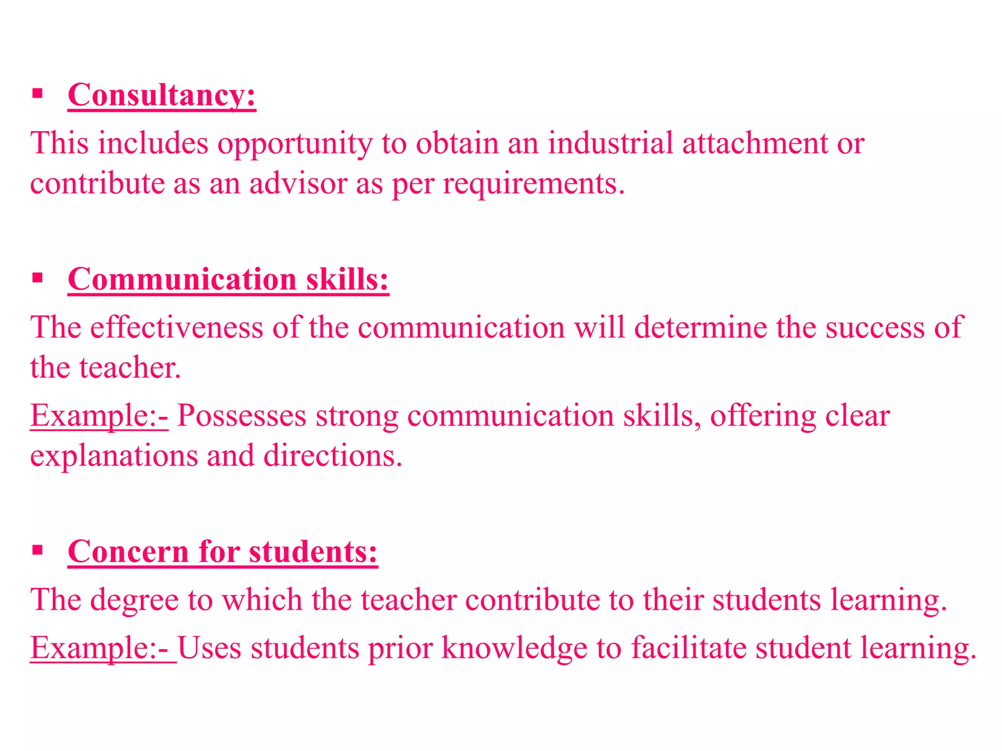  Consultancy:
This includes opportunity to obtain an industrial attachment or
contribute as an advisor as per requirements.
 Communication skills:
The effectiveness of the communication will determine the success of
the teacher.
Example:- Possesses strong communication skills, offering clear
explanations and directions.
 Concern for students:
The degree to which the teacher contribute to their students learning.
Example:- Uses students prior knowledge to facilitate student learning.
 