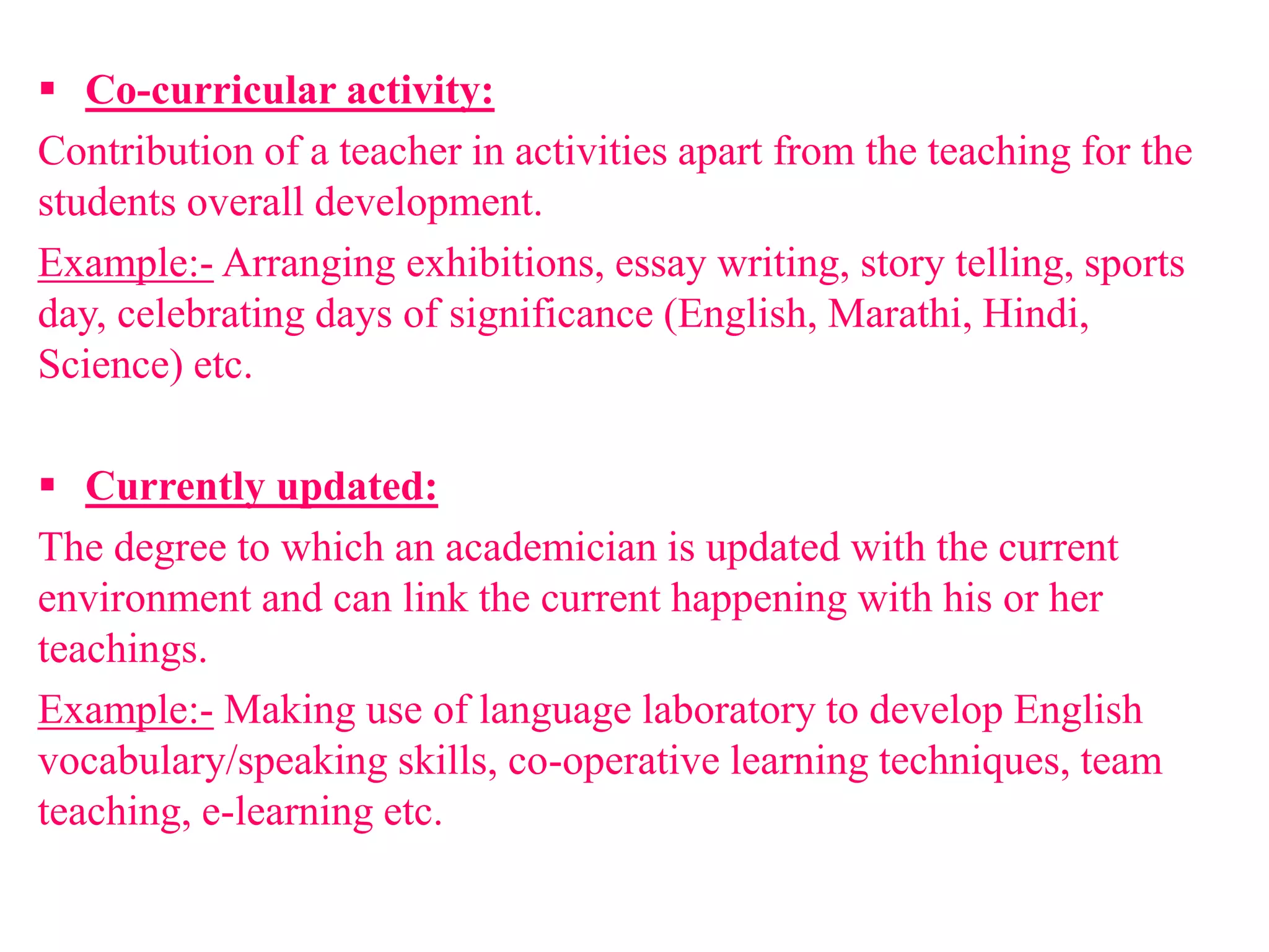  Co-curricular activity:
Contribution of a teacher in activities apart from the teaching for the
students overall development.
Example:- Arranging exhibitions, essay writing, story telling, sports
day, celebrating days of significance (English, Marathi, Hindi,
Science) etc.
 Currently updated:
The degree to which an academician is updated with the current
environment and can link the current happening with his or her
teachings.
Example:- Making use of language laboratory to develop English
vocabulary/speaking skills, co-operative learning techniques, team
teaching, e-learning etc.
 
