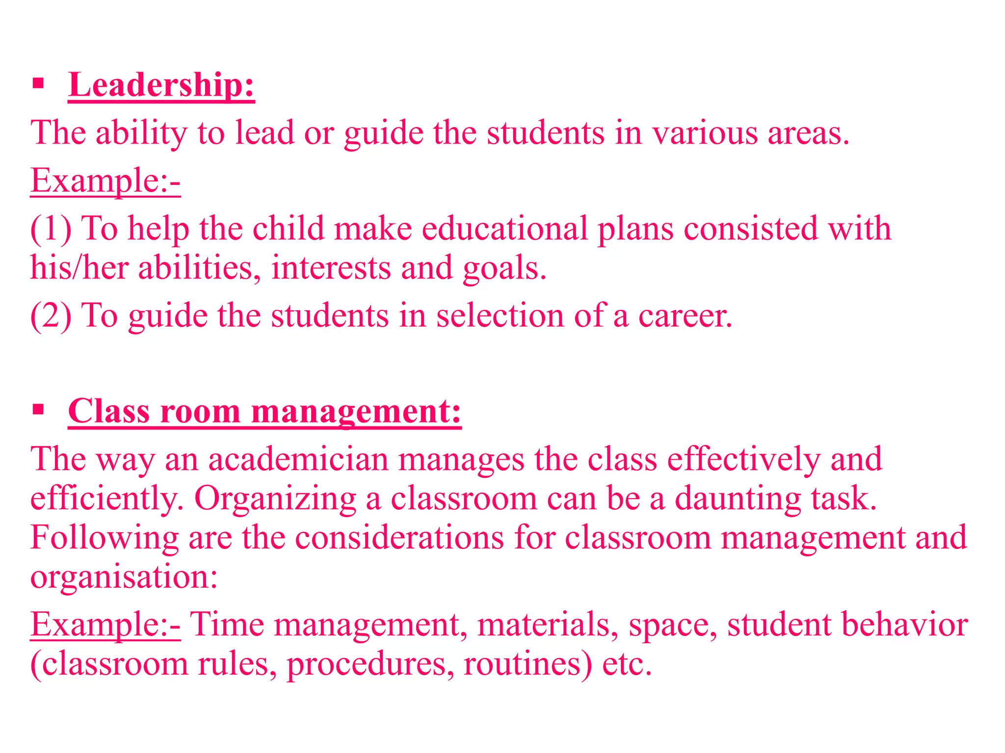  Leadership:
The ability to lead or guide the students in various areas.
Example:-
(1) To help the child make educational plans consisted with
his/her abilities, interests and goals.
(2) To guide the students in selection of a career.
 Class room management:
The way an academician manages the class effectively and
efficiently. Organizing a classroom can be a daunting task.
Following are the considerations for classroom management and
organisation:
Example:- Time management, materials, space, student behavior
(classroom rules, procedures, routines) etc.
 