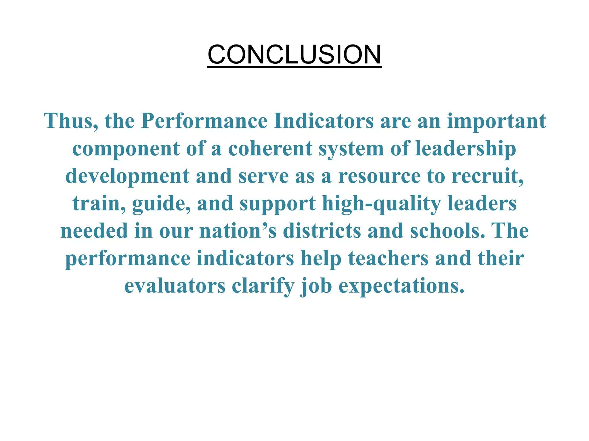 CONCLUSION
Thus, the Performance Indicators are an important
component of a coherent system of leadership
development and serve as a resource to recruit,
train, guide, and support high-quality leaders
needed in our nation’s districts and schools. The
performance indicators help teachers and their
evaluators clarify job expectations.
 