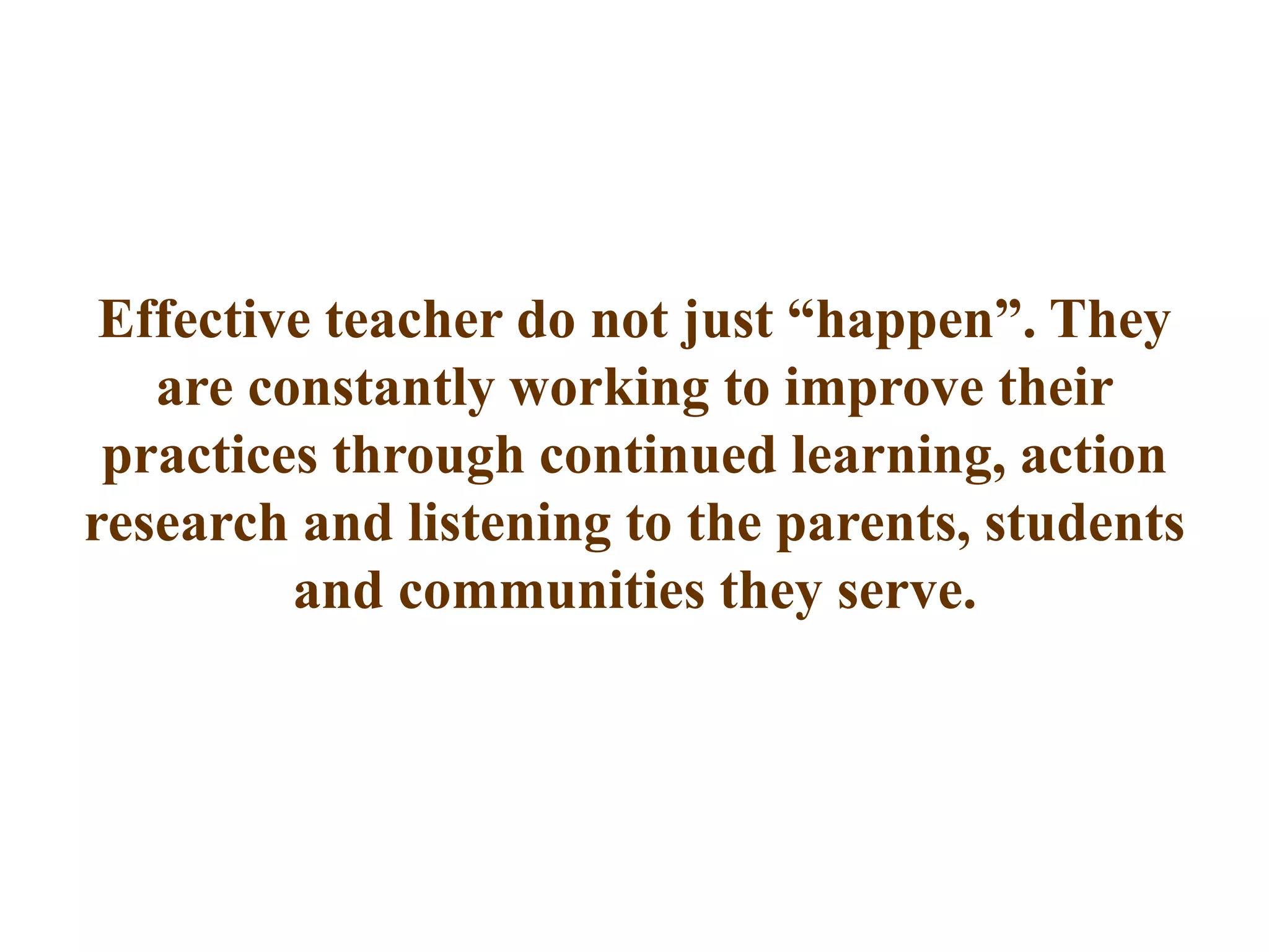 Effective teacher do not just “happen”. They
are constantly working to improve their
practices through continued learning, action
research and listening to the parents, students
and communities they serve.
 